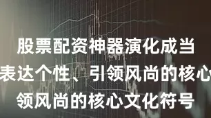 股票配资神器演化成当代都市人表达个性、引领风尚的核心文化符号