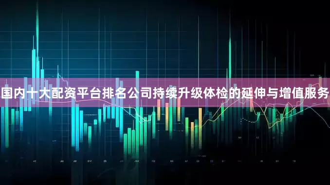 国内十大配资平台排名公司持续升级体检的延伸与增值服务