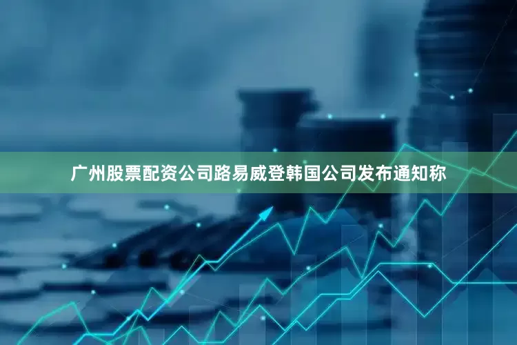 广州股票配资公司路易威登韩国公司发布通知称