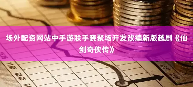 场外配资网站中手游联手晓聚场开发改编新版越剧《仙剑奇侠传》