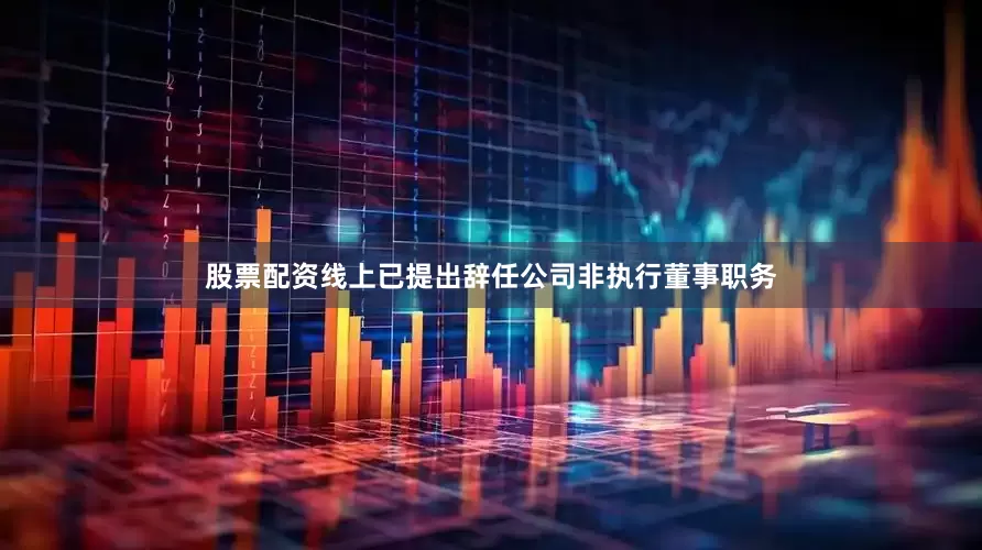 股票配资线上已提出辞任公司非执行董事职务