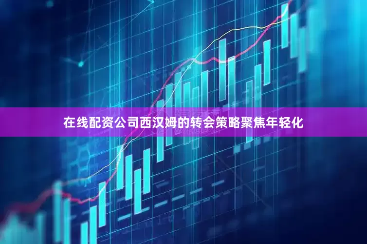 在线配资公司西汉姆的转会策略聚焦年轻化