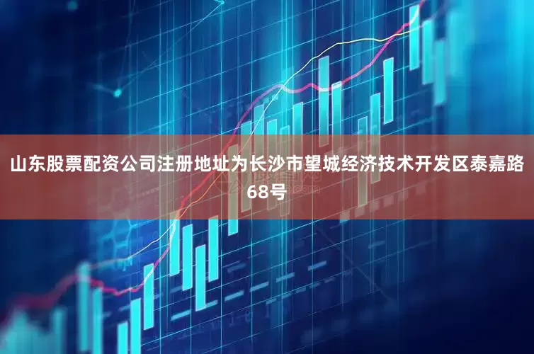 山东股票配资公司注册地址为长沙市望城经济技术开发区泰嘉路68号