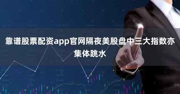 靠谱股票配资app官网隔夜美股盘中三大指数亦集体跳水