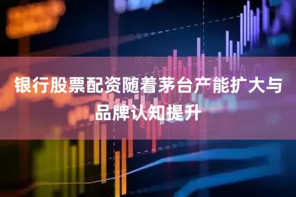 银行股票配资随着茅台产能扩大与品牌认知提升