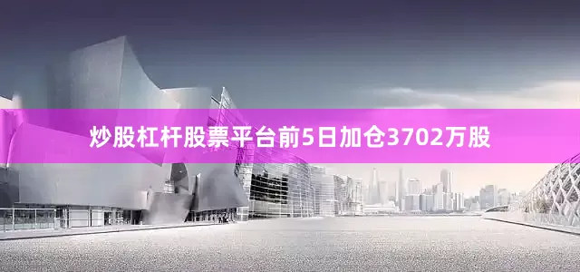 炒股杠杆股票平台前5日加仓3702万股