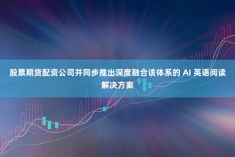 股票期货配资公司并同步推出深度融合该体系的 AI 英语阅读解决方案
