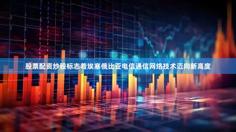 股票配资炒股标志着埃塞俄比亚电信通信网络技术迈向新高度